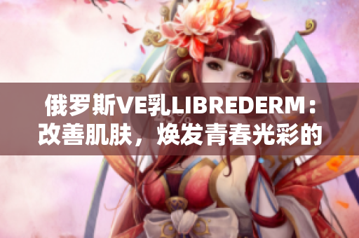 俄罗斯VE乳LIBREDERM：改善肌肤，焕发青春光彩的秘密