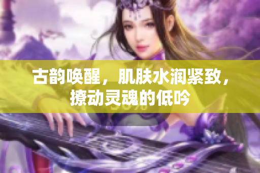 古韵唤醒，肌肤水润紧致，撩动灵魂的低吟