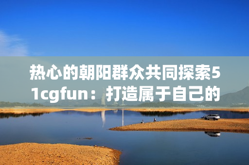 热心的朝阳群众共同探索51cgfun：打造属于自己的乐园