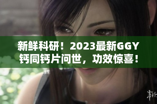 新鲜科研！2023最新GGY钙同钙片问世，功效惊喜！