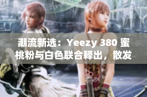 潮流新选：Yeezy 380 蜜桃粉与白色联合释出，散发清新时尚风