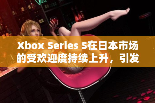 Xbox Series S在日本市场的受欢迎度持续上升，引发玩家热议