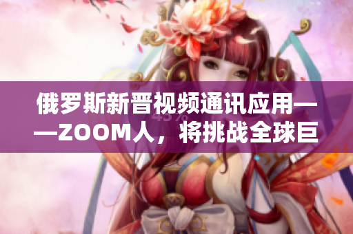 俄罗斯新晋视频通讯应用——ZOOM人，将挑战全球巨头ZOOM