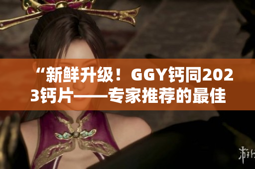 “新鲜升级！GGY钙同2023钙片——专家推荐的最佳钙补选择！”