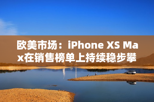 欧美市场：iPhone XS Max在销售榜单上持续稳步攀升