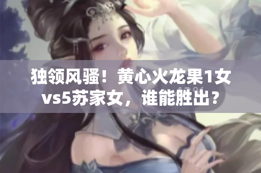 独领风骚！黄心火龙果1女vs5苏家女，谁能胜出？