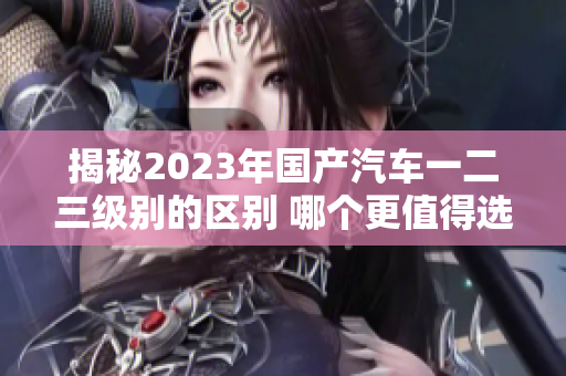 揭秘2023年国产汽车一二三级别的区别 哪个更值得选择？