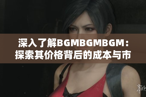 深入了解BGMBGMBGM：探索其价格背后的成本与市场趋势