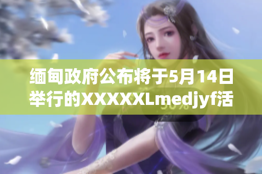 缅甸政府公布将于5月14日举行的XXXXXLmedjyf活动的重要细节