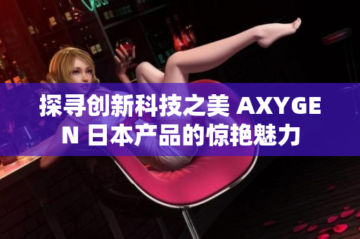 探寻创新科技之美 AXYGEN 日本产品的惊艳魅力