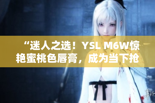 “迷人之选！YSL M6W惊艳蜜桃色唇膏，成为当下抢手宠爱！”