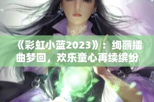 《彩虹小蓝2023》：绚丽插曲梦回，欢乐童心再续缤纷岁月！