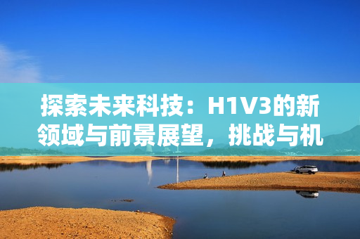 探索未来科技：H1V3的新领域与前景展望，挑战与机遇并存