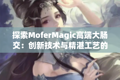 探索MoferMagic高端大肠交：创新技术与精湛工艺的完美结合