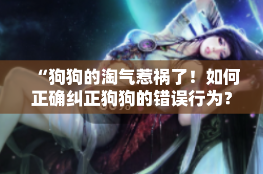 “狗狗的淘气惹祸了！如何正确纠正狗狗的错误行为？”