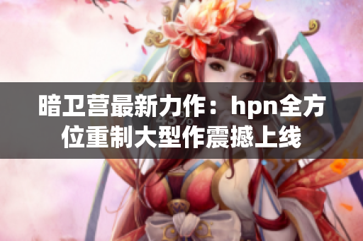 暗卫营最新力作：hpn全方位重制大型作震撼上线