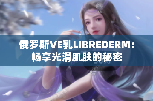 俄罗斯VE乳LIBREDERM：畅享光滑肌肤的秘密