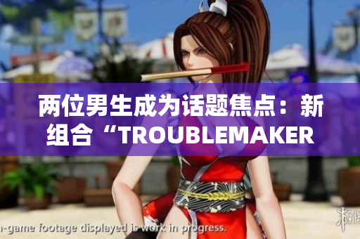 两位男生成为话题焦点：新组合“TROUBLEMAKER”瞬间引发关注