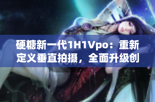 硬糖新一代1H1Vpo：重新定义垂直拍摄，全面升级创意无限