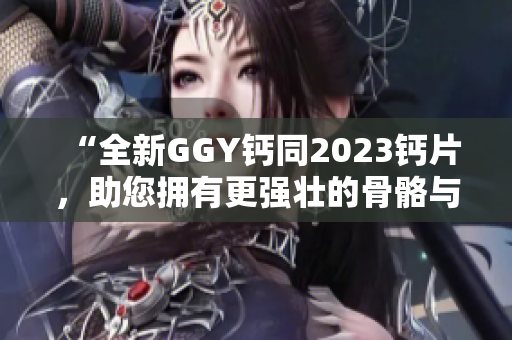 “全新GGY钙同2023钙片，助您拥有更强壮的骨骼与健康体魄！”