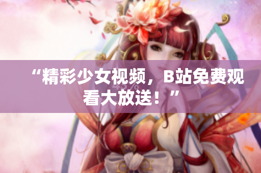 “精彩少女视频，B站免费观看大放送！”