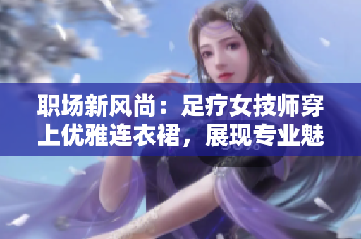 职场新风尚：足疗女技师穿上优雅连衣裙，展现专业魅力