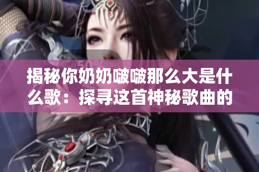 揭秘你奶奶啵啵那么大是什么歌：探寻这首神秘歌曲的起源与意义