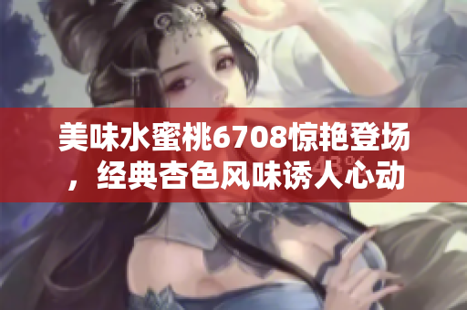 美味水蜜桃6708惊艳登场，经典杏色风味诱人心动