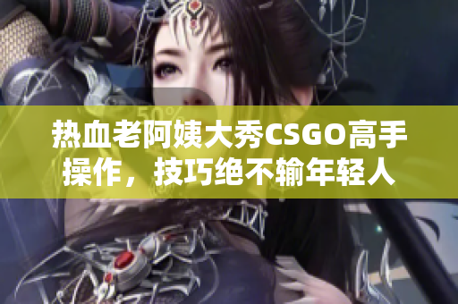 热血老阿姨大秀CSGO高手操作，技巧绝不输年轻人