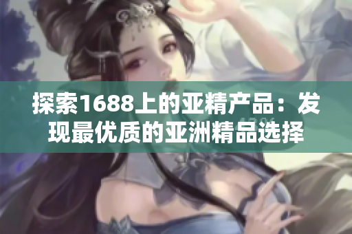 探索1688上的亚精产品：发现最优质的亚洲精品选择