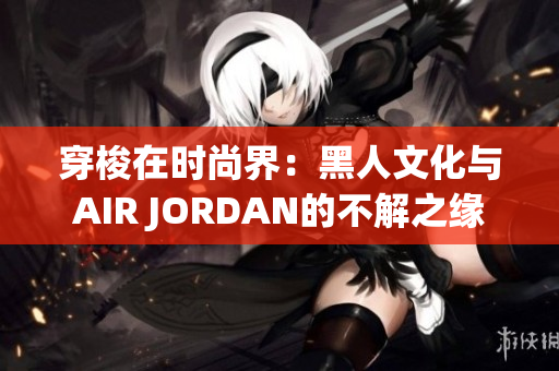 穿梭在时尚界：黑人文化与AIR JORDAN的不解之缘