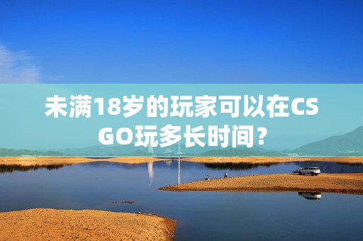 未满18岁的玩家可以在CSGO玩多长时间？