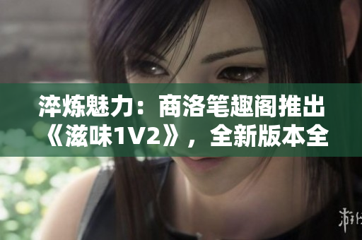 淬炼魅力：商洛笔趣阁推出《滋味1V2》，全新版本全新体验！