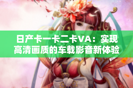 日产卡一卡二卡VA：实现高清画质的车载影音新体验