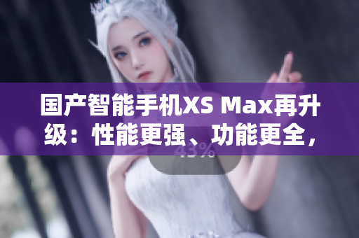 国产智能手机XS Max再升级：性能更强、功能更全，堪比进口机！