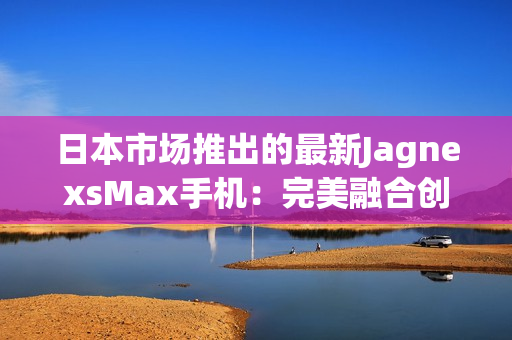 日本市场推出的最新JagnexsMax手机：完美融合创新科技与日本文化