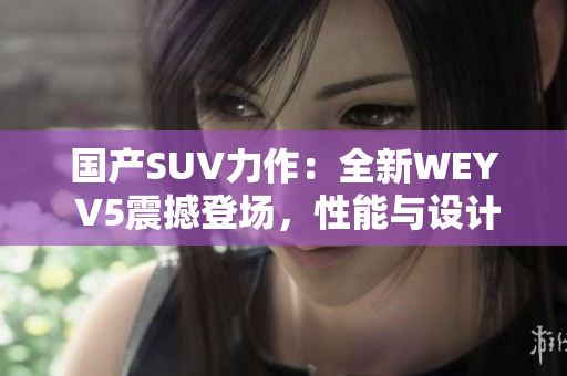 国产SUV力作：全新WEY V5震撼登场，性能与设计完美融合，引领潮流风潮