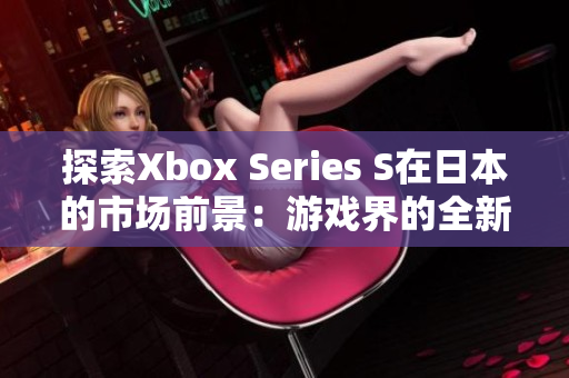 探索Xbox Series S在日本的市场前景：游戏界的全新视角