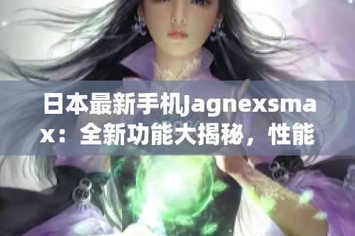 日本最新手机Jagnexsmax：全新功能大揭秘，性能升级惊艳眼球