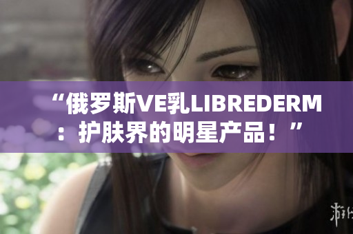 “俄罗斯VE乳LIBREDERM：护肤界的明星产品！”