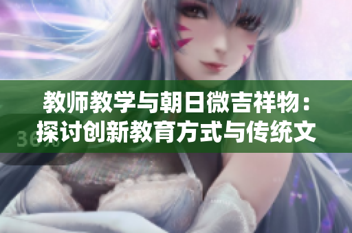 教师教学与朝日微吉祥物：探讨创新教育方式与传统文化的结合