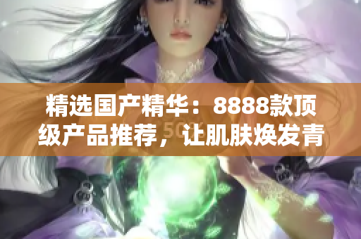 精选国产精华：8888款顶级产品推荐，让肌肤焕发青春光彩