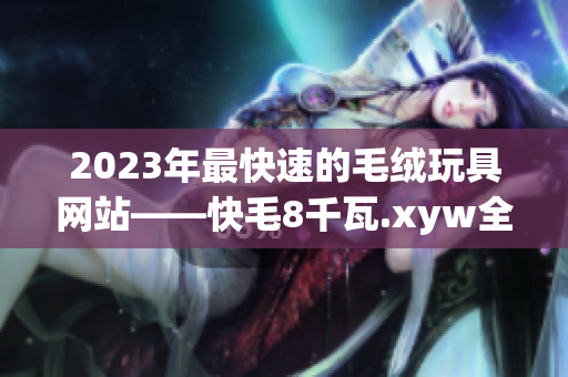 2023年最快速的毛绒玩具网站——快毛8千瓦.xyw全新改版