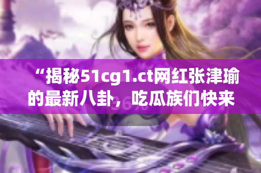 “揭秘51cg1.ct网红张津瑜的最新八卦，吃瓜族们快来围观！”