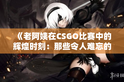 《老阿姨在CSGO比赛中的辉煌时刻：那些令人难忘的经典对决》