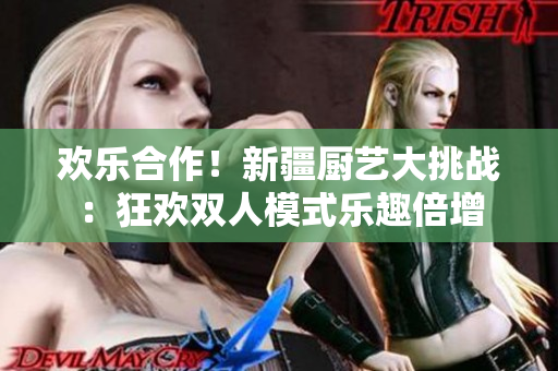 欢乐合作！新疆厨艺大挑战：狂欢双人模式乐趣倍增