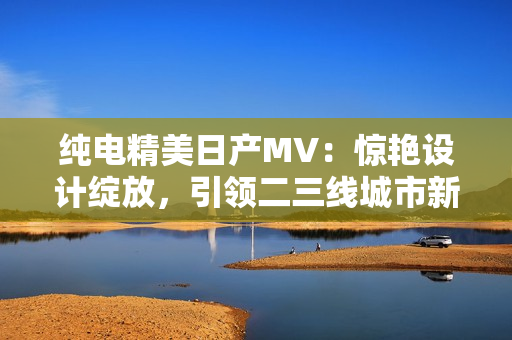 纯电精美日产MV：惊艳设计绽放，引领二三线城市新风尚