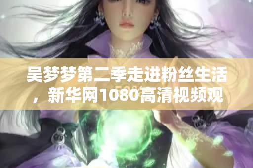 吴梦梦第二季走进粉丝生活，新华网1080高清视频观看体验