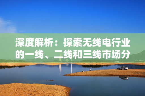 深度解析：探索无线电行业的一线、二线和三线市场分布及其影响因素