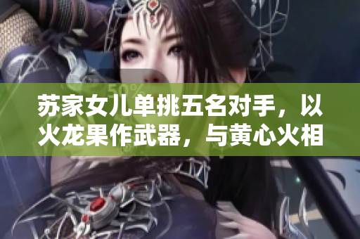 苏家女儿单挑五名对手，以火龙果作武器，与黄心火相搏！